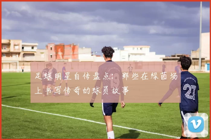 足球明星自传盘点：那些在绿茵场上书写传奇的球员故事