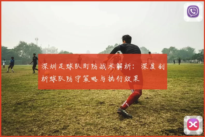 深圳足球队盯防战术解析：深度剖析球队防守策略与执行效果