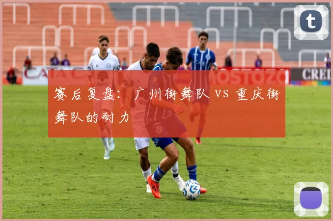 赛后复盘：广州街舞队 vs 重庆街舞队的耐力