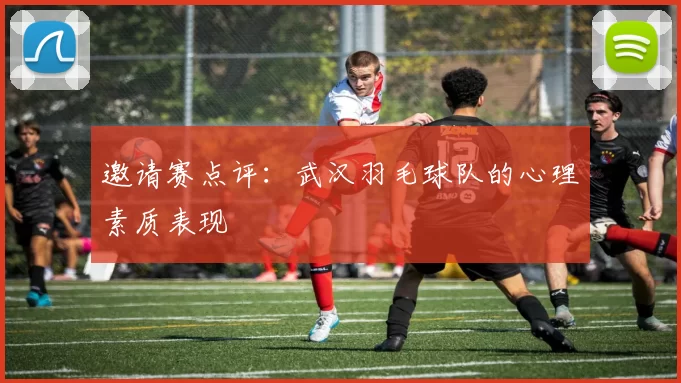 邀请赛点评：武汉羽毛球队的心理素质表现