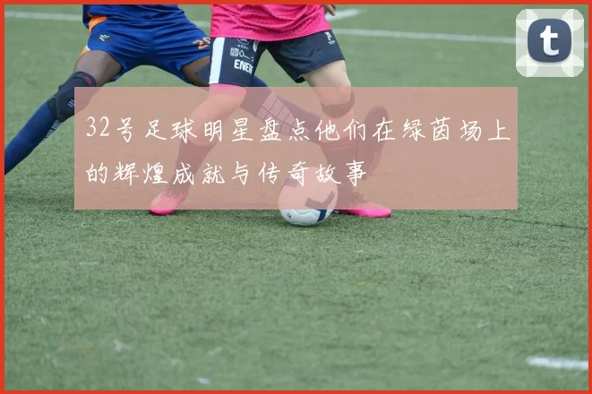 32号足球明星盘点他们在绿茵场上的辉煌成就与传奇故事