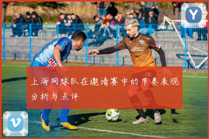 上海网球队在邀请赛中的节奏表现分析与点评